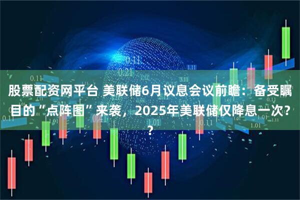 股票配资网平台 美联储6月议息会议前瞻：备受瞩目的“点阵图”来袭，2025年美联储仅降息一次？