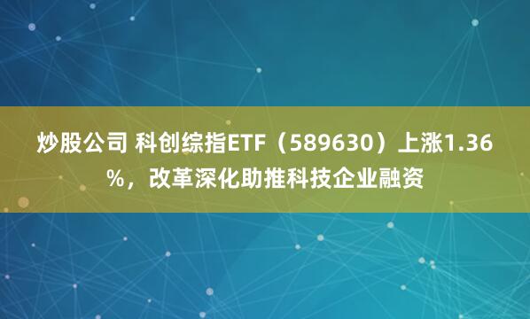 炒股公司 科创综指ETF（589630）上涨1.36%，改革深化助推科技企业融资