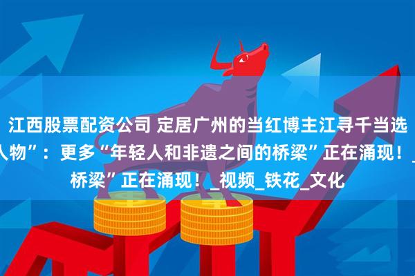 江西股票配资公司 定居广州的当红博主江寻千当选“中国非遗年度人物”：更多“年轻人和非遗之间的桥梁”正在涌现！_视频_铁花_文化