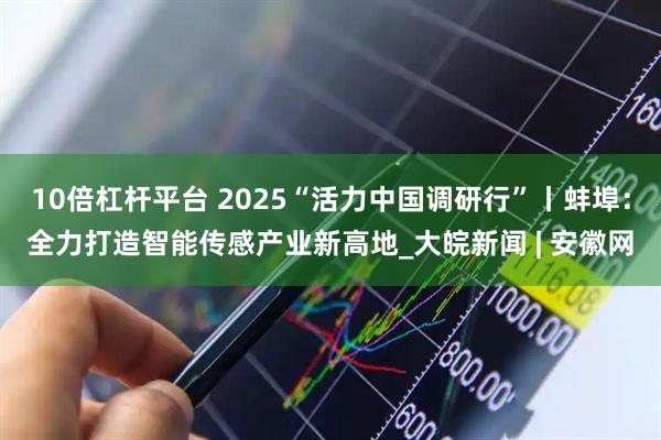 10倍杠杆平台 2025“活力中国调研行”丨蚌埠：全力打造智能传感产业新高地_大皖新闻 | 安徽网