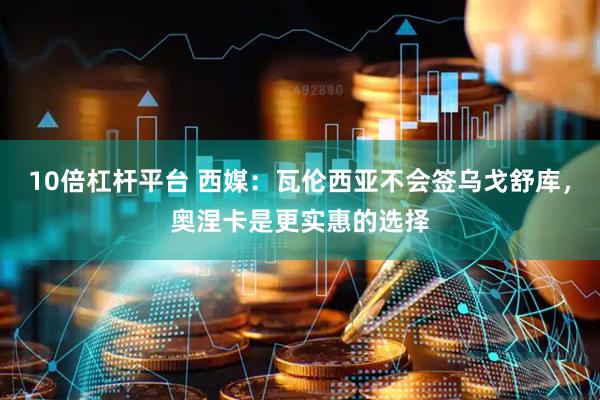 10倍杠杆平台 西媒：瓦伦西亚不会签乌戈舒库，奥涅卡是更实惠的选择