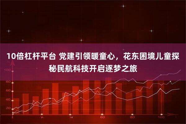 10倍杠杆平台 党建引领暖童心，花东困境儿童探秘民航科技开启逐梦之旅