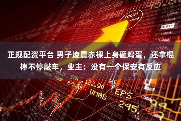 正规配资平台 男子凌晨赤裸上身砸鸡蛋，还拿棍棒不停敲车，业主：没有一个保安有反应