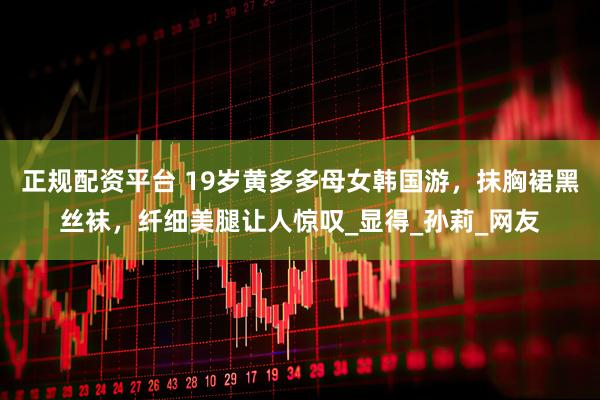 正规配资平台 19岁黄多多母女韩国游，抹胸裙黑丝袜，纤细美腿让人惊叹_显得_孙莉_网友
