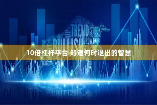 10倍杠杆平台 知道何时退出的智慧