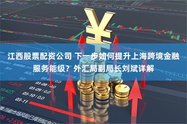 江西股票配资公司 下一步如何提升上海跨境金融服务能级？外汇局副局长刘斌详解
