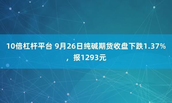 10倍杠杆平台 9月26日纯碱期货收盘下跌1.37%，报1293元