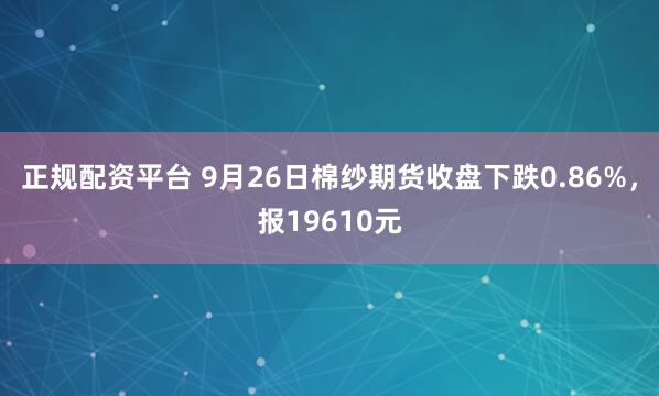 正规配资平台 9月26日棉纱期货收盘下跌0.86%，报19610元