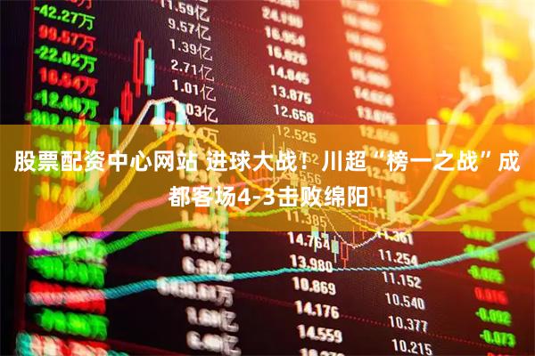 股票配资中心网站 进球大战！川超“榜一之战”成都客场4-3击败绵阳