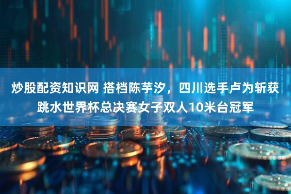 炒股配资知识网 搭档陈芋汐，四川选手卢为斩获跳水世界杯总决赛女子双人10米台冠军