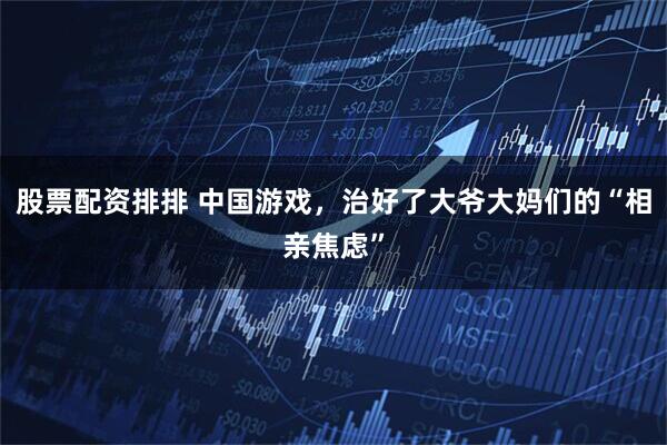 股票配资排排 中国游戏，治好了大爷大妈们的“相亲焦虑”