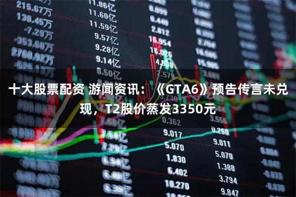十大股票配资 游闻资讯：《GTA6》预告传言未兑现，T2股价蒸发3350元