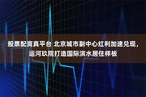 股票配资真平台 北京城市副中心红利加速兑现，运河玖院打造国际滨水居住样板