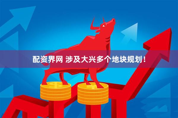 配资界网 涉及大兴多个地块规划！